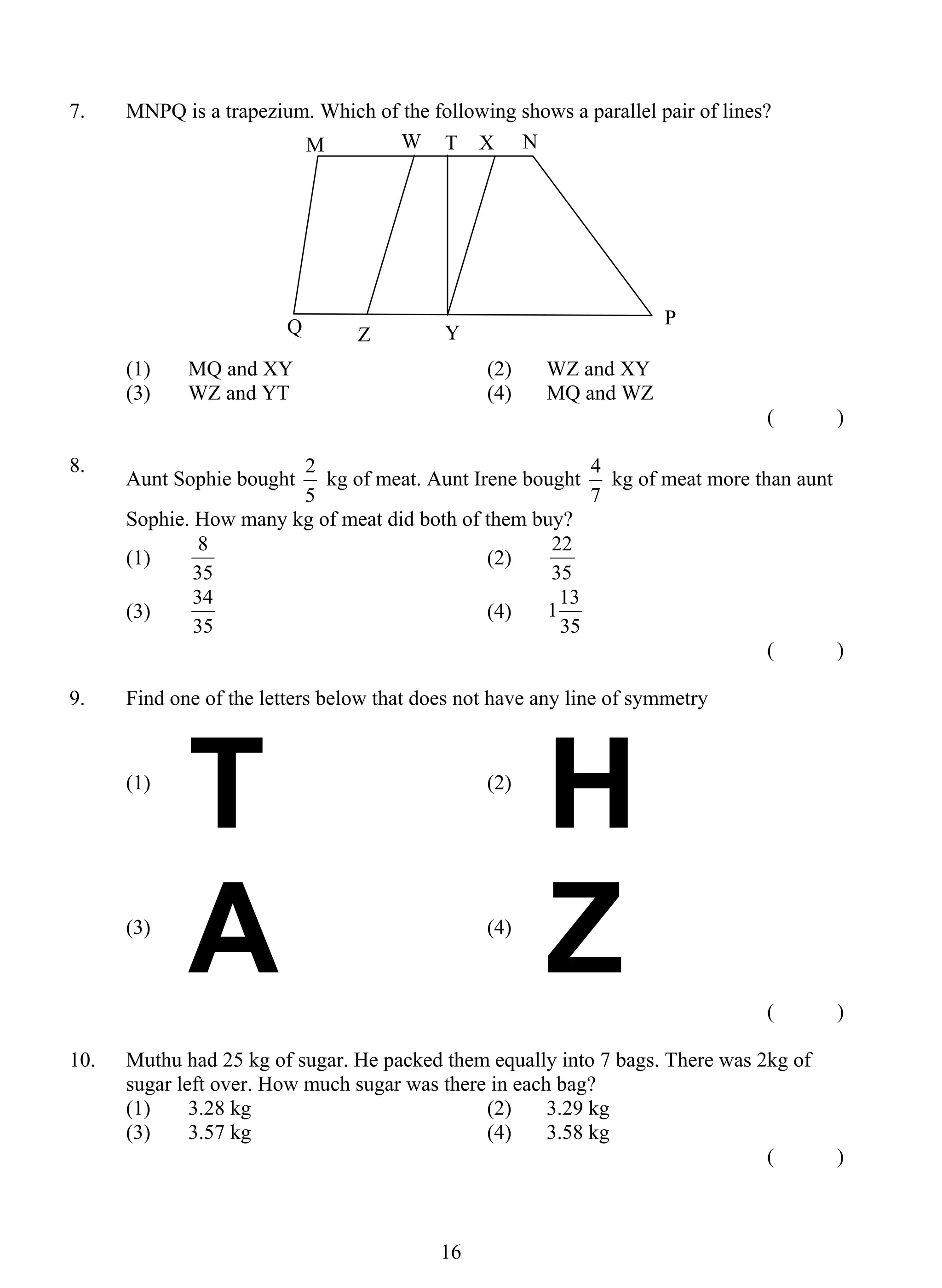 7. MNPQ is a trapezium. Which of the following shows a parallel pair of lines? 
M W T X N 
Q P 
(1) MQ and XY (2) WZ and XY 
(3) WZ and YT (4) MQ and WZ 
2 kg of meat. Aunt Irene bought 
8 (2) 
34 (4) 
1 6 
( ) 
8. Aunt Sophie bought 
5 
4 kg of meat more than aunt 
7 
Sophie. How many kg of meat did both of them buy? 
(1) 
35 
22 
35 
(3) 
35 
113 
35 
( ) 
9. Find one of the letters below that does not have any line of symmetry 
(1) T (2) H 
(3) A 
(4) Z 
( ) 
10. Muthu had 25 kg of sugar. He packed them equally into 7 bags. There was 2kg of 
sugar left over. How much sugar was there in each bag? 
(1) 3.28 kg (2) 3.29 kg 
(3) 3.57 kg (4) 3.58 kg 
( ) 
Z Y 
 