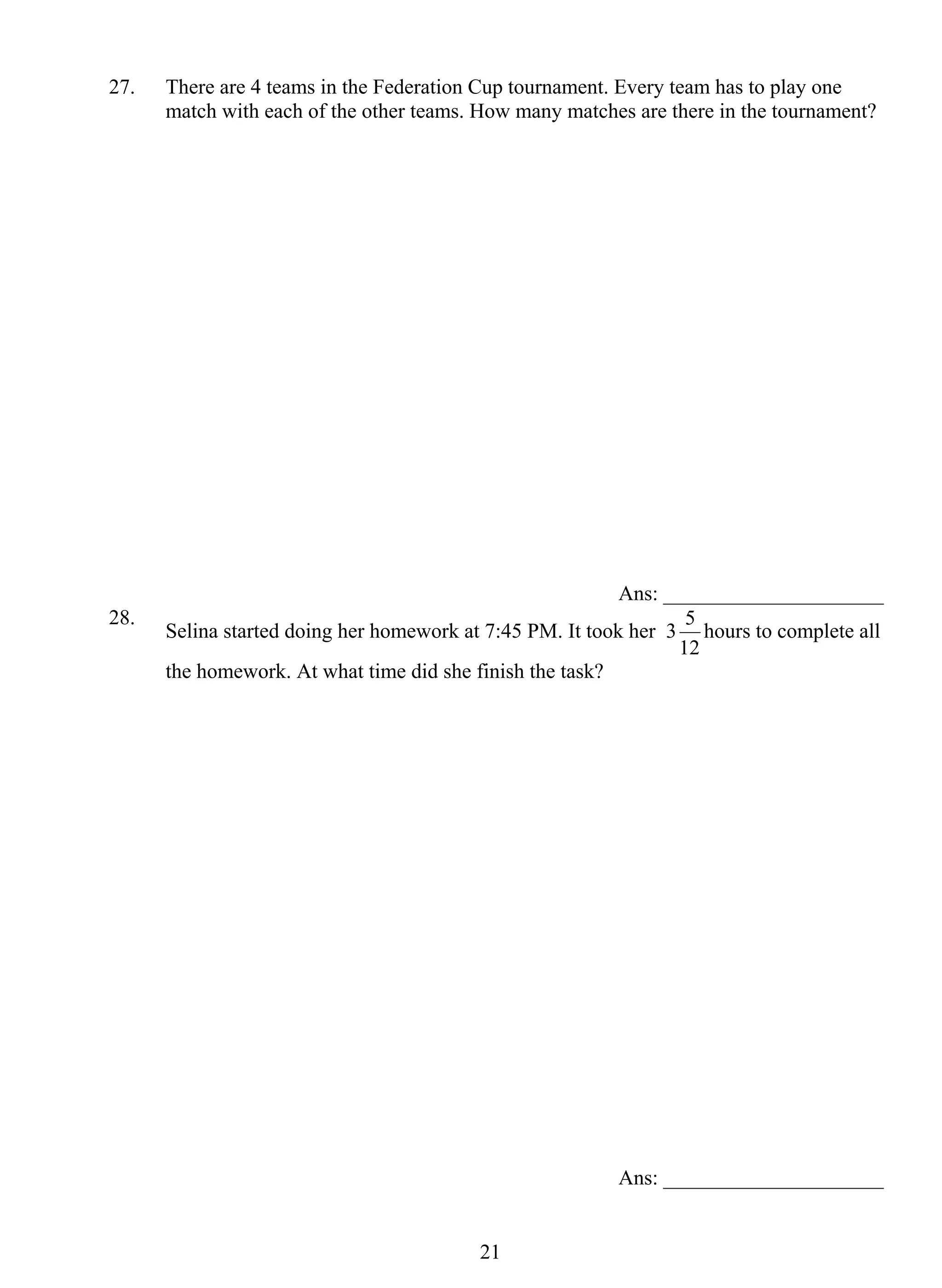 27. There are 4 teams in the Federation Cup tournament. Every team has to play one 
match with each of the other teams. How many matches are there in the tournament? 
2 1 
Ans: _____________________ 
28. Selina started doing her homework at 7:45 PM. It took her 3 
5 hours to complete all 
12 
the homework. At what time did she finish the task? 
Ans: _____________________ 
 