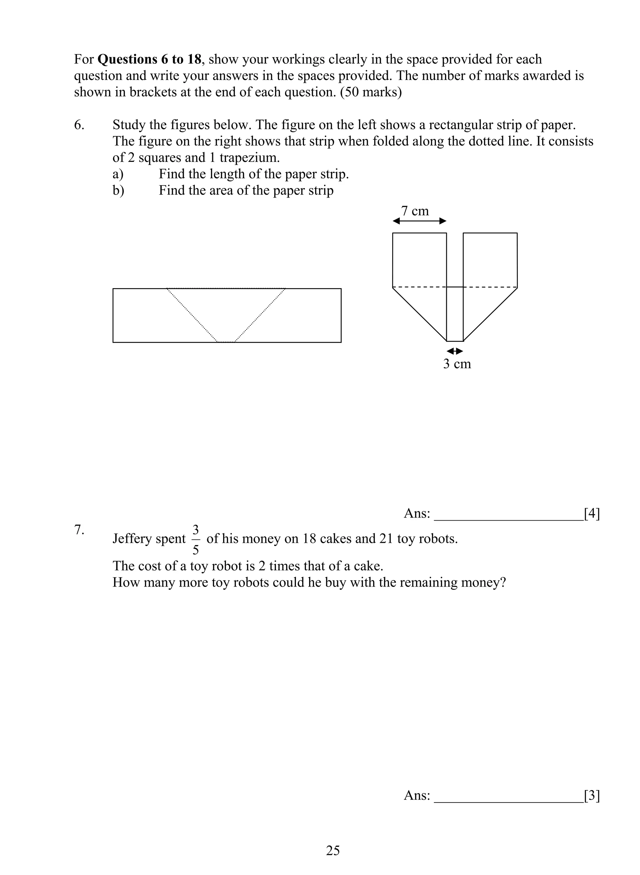 For Questions 6 to 18, show your workings clearly in the space provided for each 
question and write your answers in the spaces provided. The number of marks awarded is 
shown in brackets at the end of each question. (50 marks) 
6. Study the figures below. The figure on the left shows a rectangular strip of paper. 
The figure on the right shows that strip when folded along the dotted line. It consists 
of 2 squares and 1 trapezium. 
a) Find the length of the paper strip. 
b) Find the area of the paper strip 
3 cm 
7 cm 
3 of his money on 18 cakes and 21 toy robots. 
2 5 
Ans: _____________________[4] 
7. Jeffery spent 
5 
The cost of a toy robot is 2 times that of a cake. 
How many more toy robots could he buy with the remaining money? 
Ans: _____________________[3] 
 