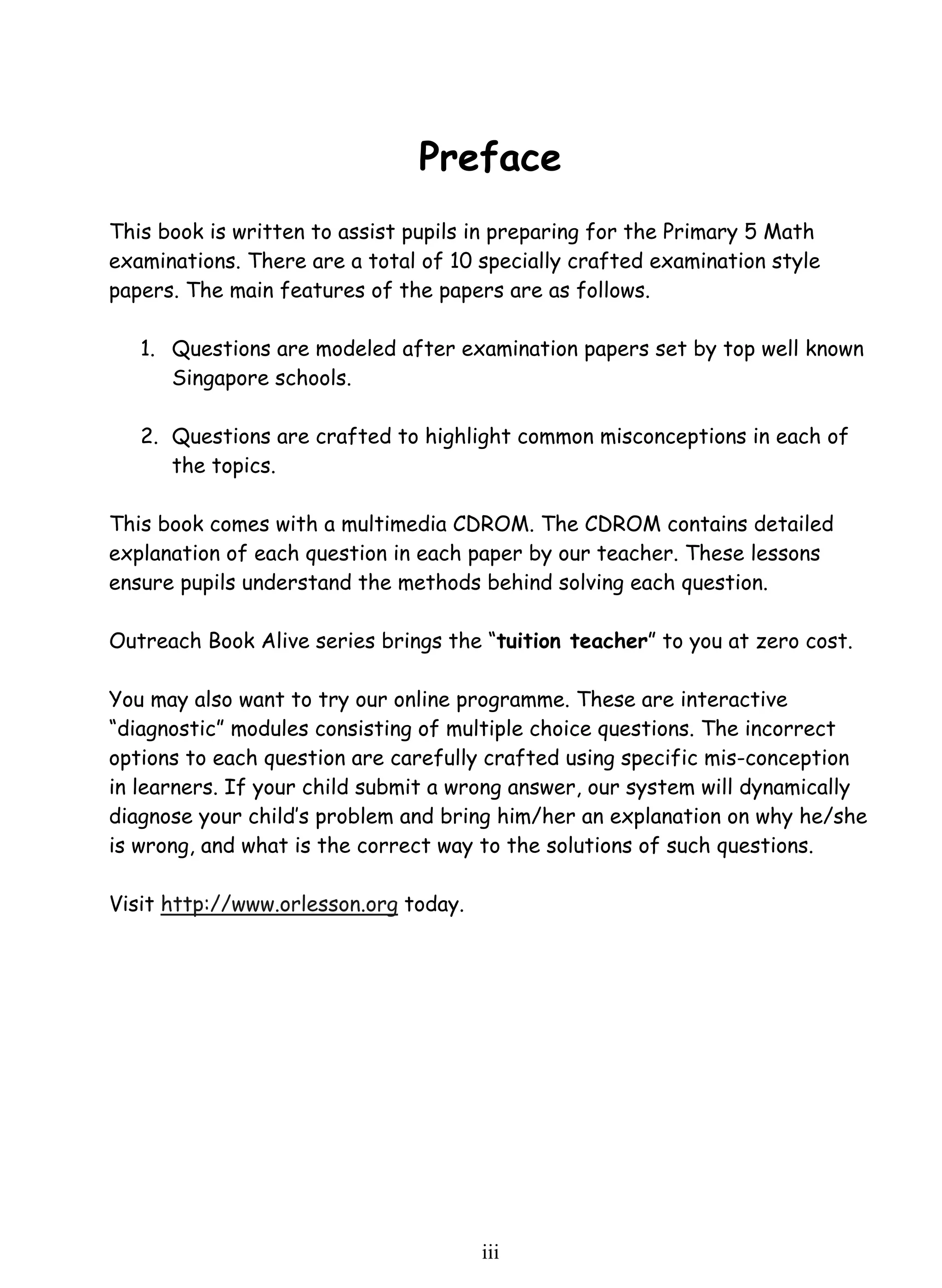 Preface 
This book is written to assist pupils in preparing for the Primary 5 Math 
examinations. There are a total of 10 specially crafted examination style 
papers. The main features of the papers are as follows. 
1. Questions are modeled after examination papers set by top well known 
ii i 
Singapore schools. 
2. Questions are crafted to highlight common misconceptions in each of 
the topics. 
This book comes with a multimedia CDROM. The CDROM contains detailed 
explanation of each question in each paper by our teacher. These lessons 
ensure pupils understand the methods behind solving each question. 
Outreach Book Alive series brings the “tuition teacher” to you at zero cost. 
You may also want to try our online programme. These are interactive 
“diagnostic” modules consisting of multiple choice questions. The incorrect 
options to each question are carefully crafted using specific mis-conception 
in learners. If your child submit a wrong answer, our system will dynamically 
diagnose your child’s problem and bring him/her an explanation on why he/she 
is wrong, and what is the correct way to the solutions of such questions. 
Visit http://www.orlesson.org today. 
 