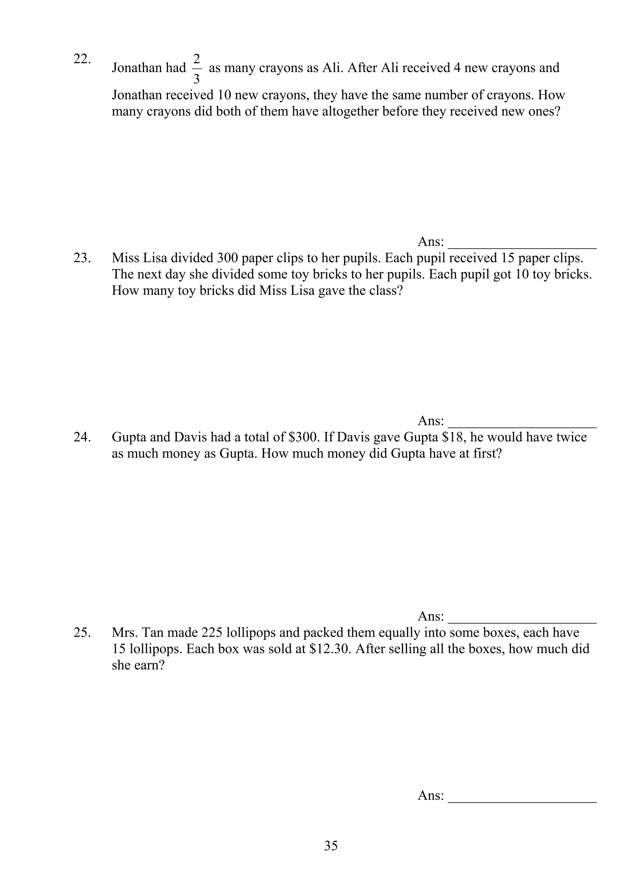 2 as many crayons as Ali. After Ali received 4 new crayons and 
3 5 
22. Jonathan had 
3 
Jonathan received 10 new crayons, they have the same number of crayons. How 
many crayons did both of them have altogether before they received new ones? 
Ans: _____________________ 
23. Miss Lisa divided 300 paper clips to her pupils. Each pupil received 15 paper clips. 
The next day she divided some toy bricks to her pupils. Each pupil got 10 toy bricks. 
How many toy bricks did Miss Lisa gave the class? 
Ans: _____________________ 
24. Gupta and Davis had a total of $300. If Davis gave Gupta $18, he would have twice 
as much money as Gupta. How much money did Gupta have at first? 
Ans: _____________________ 
25. Mrs. Tan made 225 lollipops and packed them equally into some boxes, each have 
15 lollipops. Each box was sold at $12.30. After selling all the boxes, how much did 
she earn? 
Ans: _____________________ 
 