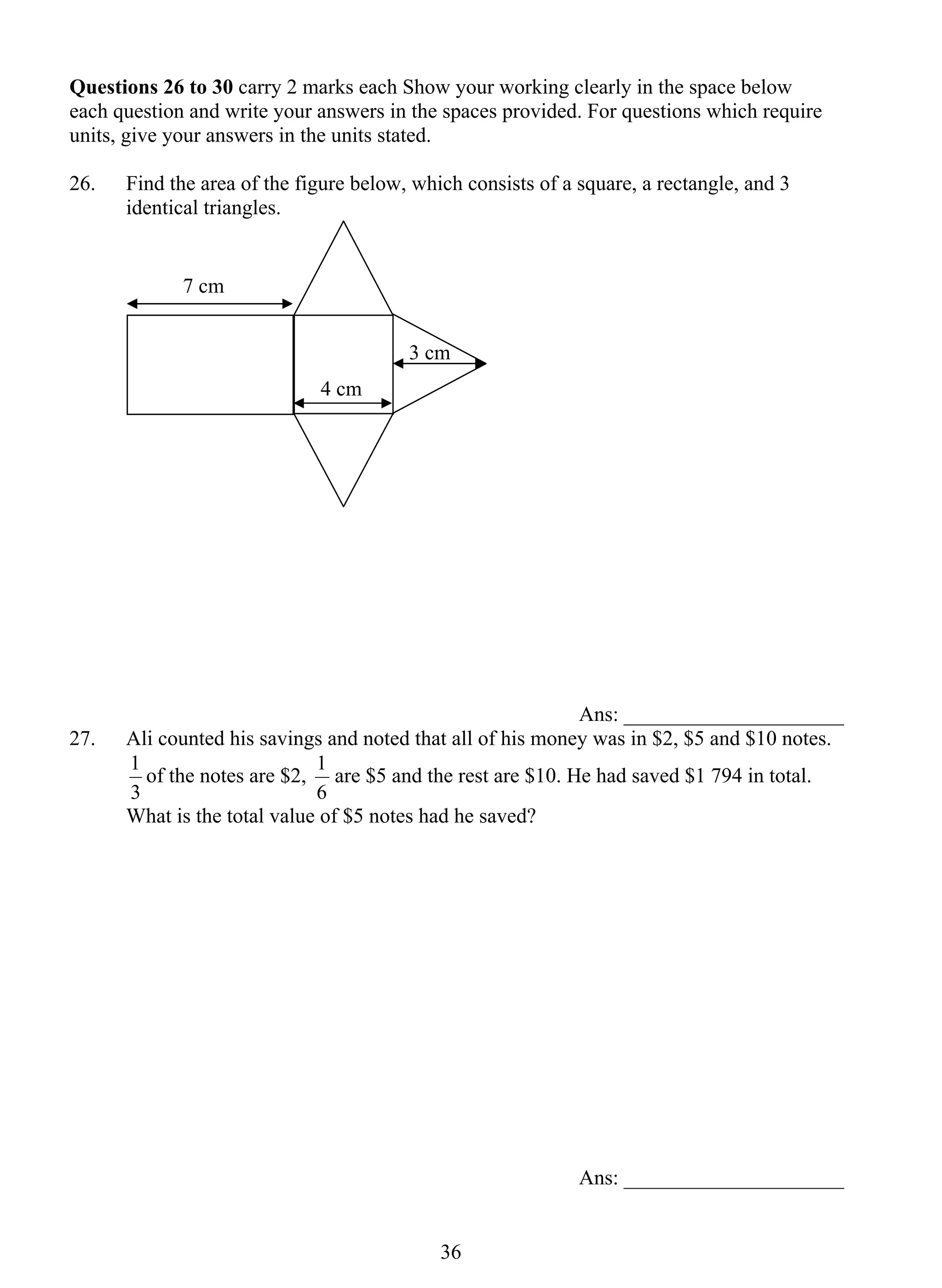 Questions 26 to 30 carry 2 marks each Show your working clearly in the space below 
each question and write your answers in the spaces provided. For questions which require 
units, give your answers in the units stated. 
26. 
Find the area of the figure below, which consists of a square, a rectangle, and 3 
1 are $5 and the rest are $10. He had saved $1 794 in total. 
3 6 
identical triangles. 
Ans: _____________________ 
27. Ali counted his savings and noted that all of his money was in $2, $5 and $10 notes. 
1 of the notes are $2, 
3 
6 
What is the total value of $5 notes had he saved? 
Ans: _____________________ 
3 cm 
4 cm 
7 cm 
 