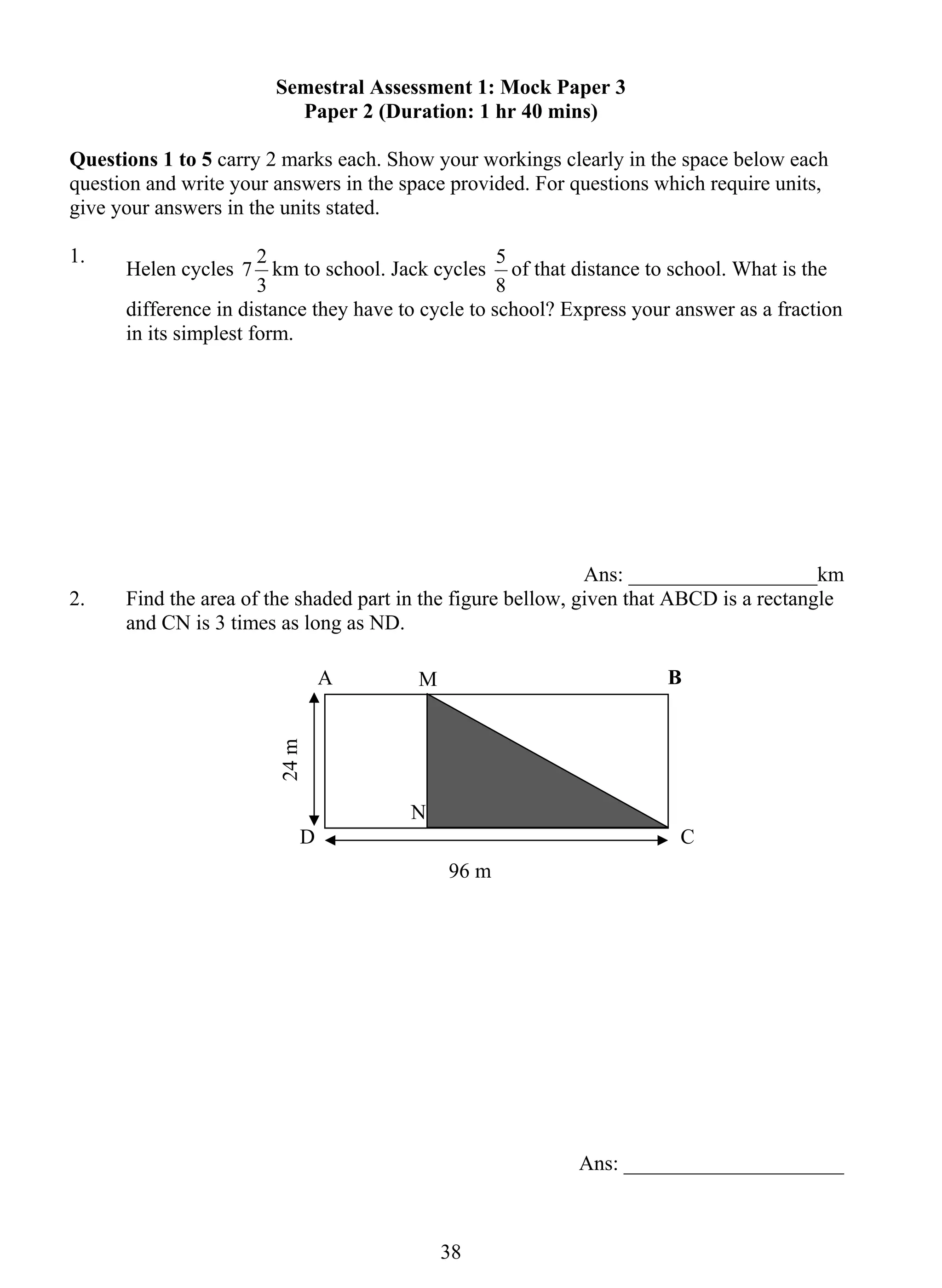 Semestral Assessment 1: Mock Paper 3 
Paper 2 (Duration: 1 hr 40 mins) 
Questions 1 to 5 carry 2 marks each. Show your workings clearly in the space below each 
question and write your answers in the space provided. For questions which require units, 
give your answers in the units stated. 
1. Helen cycles 
7 2 km to school. Jack cycles 
3 8 
3 
5 of that distance to school. What is the 
8 
difference in distance they have to cycle to school? Express your answer as a fraction 
in its simplest form. 
Ans: __________________km 
2. Find the area of the shaded part in the figure bellow, given that ABCD is a rectangle 
and CN is 3 times as long as ND. 
Ans: _____________________ 
96 m 
24 m 
A B 
M 
N 
D C 
 