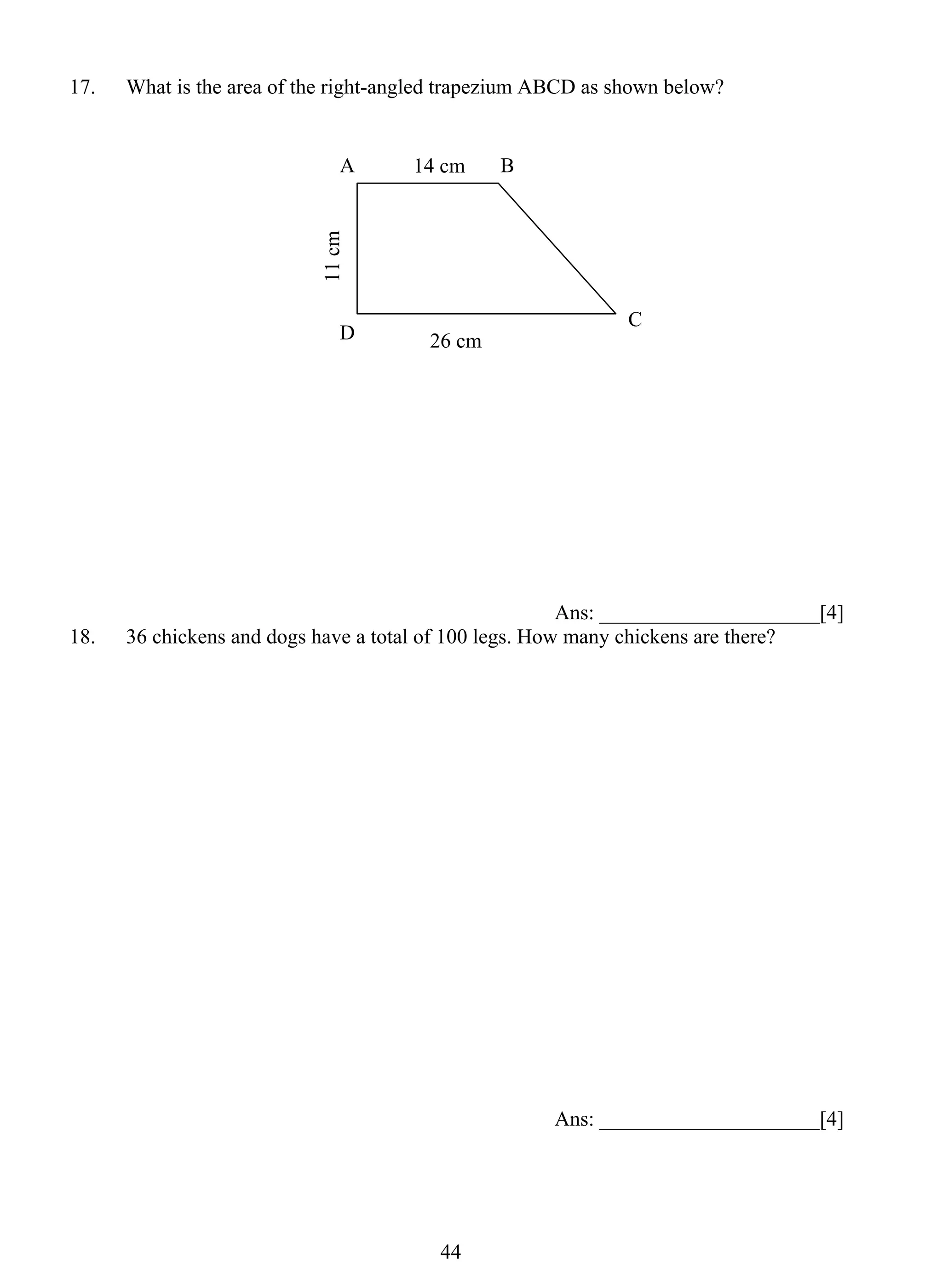 17. What is the area of the right-angled trapezium ABCD as shown below? 
14 cm 
4 4 
Ans: _____________________[4] 
18. 36 chickens and dogs have a total of 100 legs. How many chickens are there? 
Ans: _____________________[4] 
A B 
D C 
26 cm 
11 cm 
 