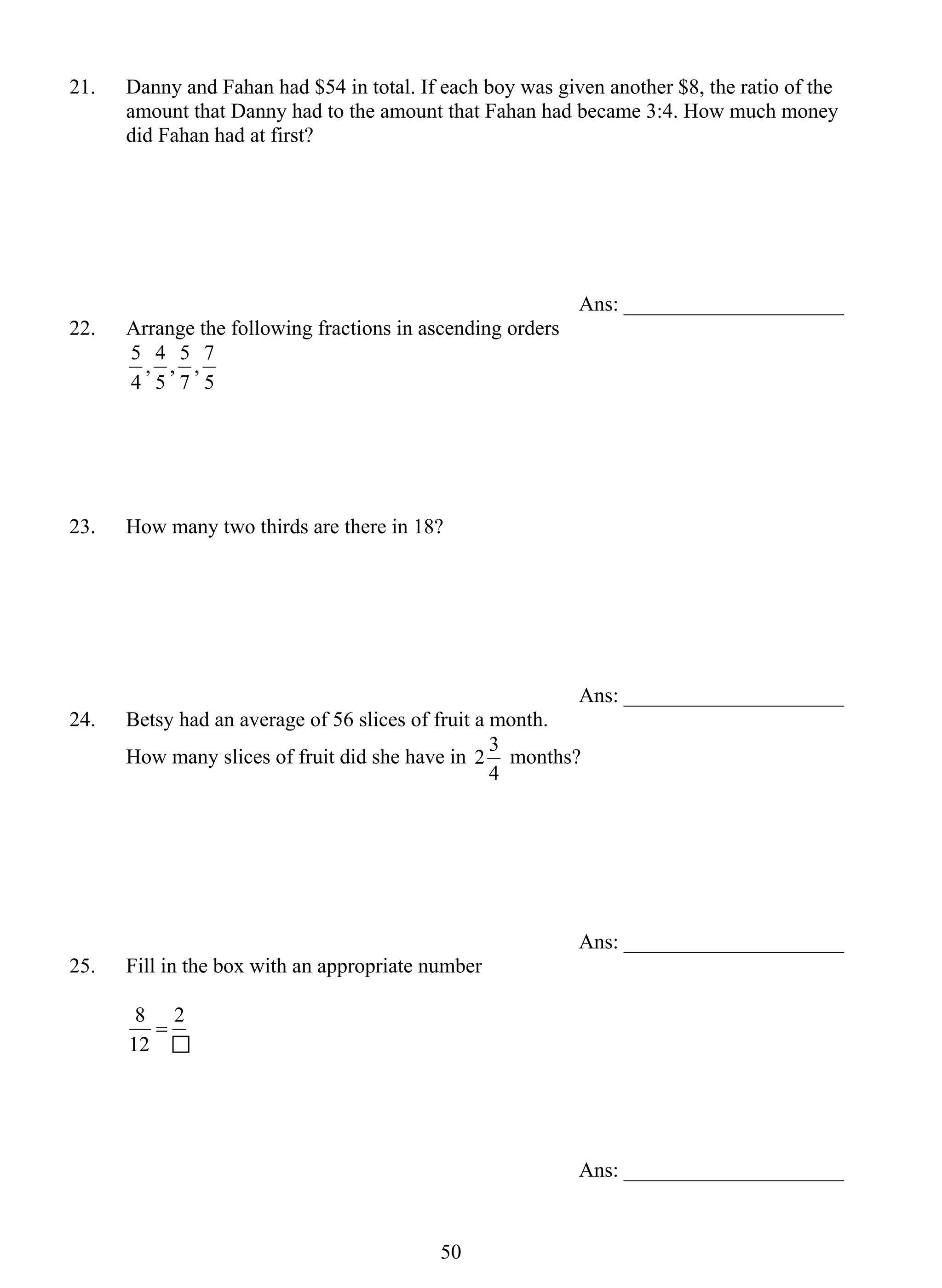 21. Danny and Fahan had $54 in total. If each boy was given another $8, the ratio of the 
amount that Danny had to the amount that Fahan had became 3:4. How much money 
did Fahan had at first? 
5 0 
Ans: _____________________ 
22. Arrange the following fractions in ascending orders 
, 7 
7 
5 
, 4 
4 
, 5 
5 
5 
23. How many two thirds are there in 18? 
Ans: _____________________ 
24. Betsy had an average of 56 slices of fruit a month. 
How many slices of fruit did she have in 
2 3 months? 
4 
Ans: _____________________ 
25. Fill in the box with an appropriate number 
2 
8 = 
12 
Ans: _____________________ 
 