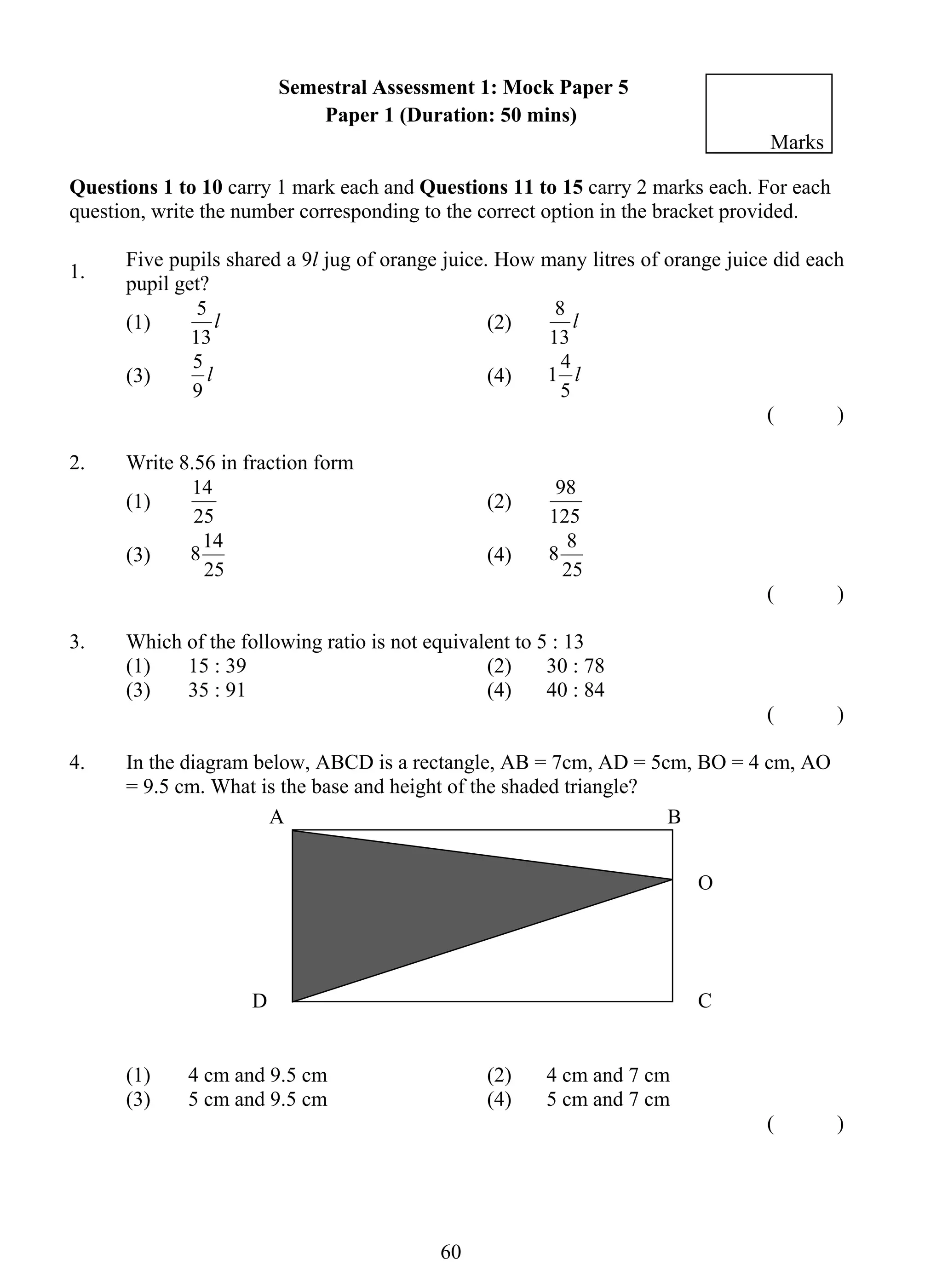 Semestral Assessment 1: Mock Paper 5 
Paper 1 (Duration: 50 mins) 
Questions 1 to 10 carry 1 mark each and Questions 11 to 15 carry 2 marks each. For each 
question, write the number corresponding to the correct option in the bracket provided. 
1. Five pupils shared a 9l jug of orange juice. How many litres of orange juice did each 
5 (2) l 
1 4 
5 (4) l 
14 (2) 
814 (4) 
60 
pupil get? 
(1) l 
13 
8 
13 
(3) l 
9 
5 
( ) 
2. Write 8.56 in fraction form 
(1) 
25 
98 
125 
(3) 
25 
8 8 
25 
( ) 
3. Which of the following ratio is not equivalent to 5 : 13 
(1) 15 : 39 (2) 30 : 78 
(3) 35 : 91 (4) 40 : 84 
( ) 
4. In the diagram below, ABCD is a rectangle, AB = 7cm, AD = 5cm, BO = 4 cm, AO 
= 9.5 cm. What is the base and height of the shaded triangle? 
(1) 4 cm and 9.5 cm (2) 4 cm and 7 cm 
(3) 5 cm and 9.5 cm (4) 5 cm and 7 cm 
( ) 
A B 
O 
D C 
Marks 
 
