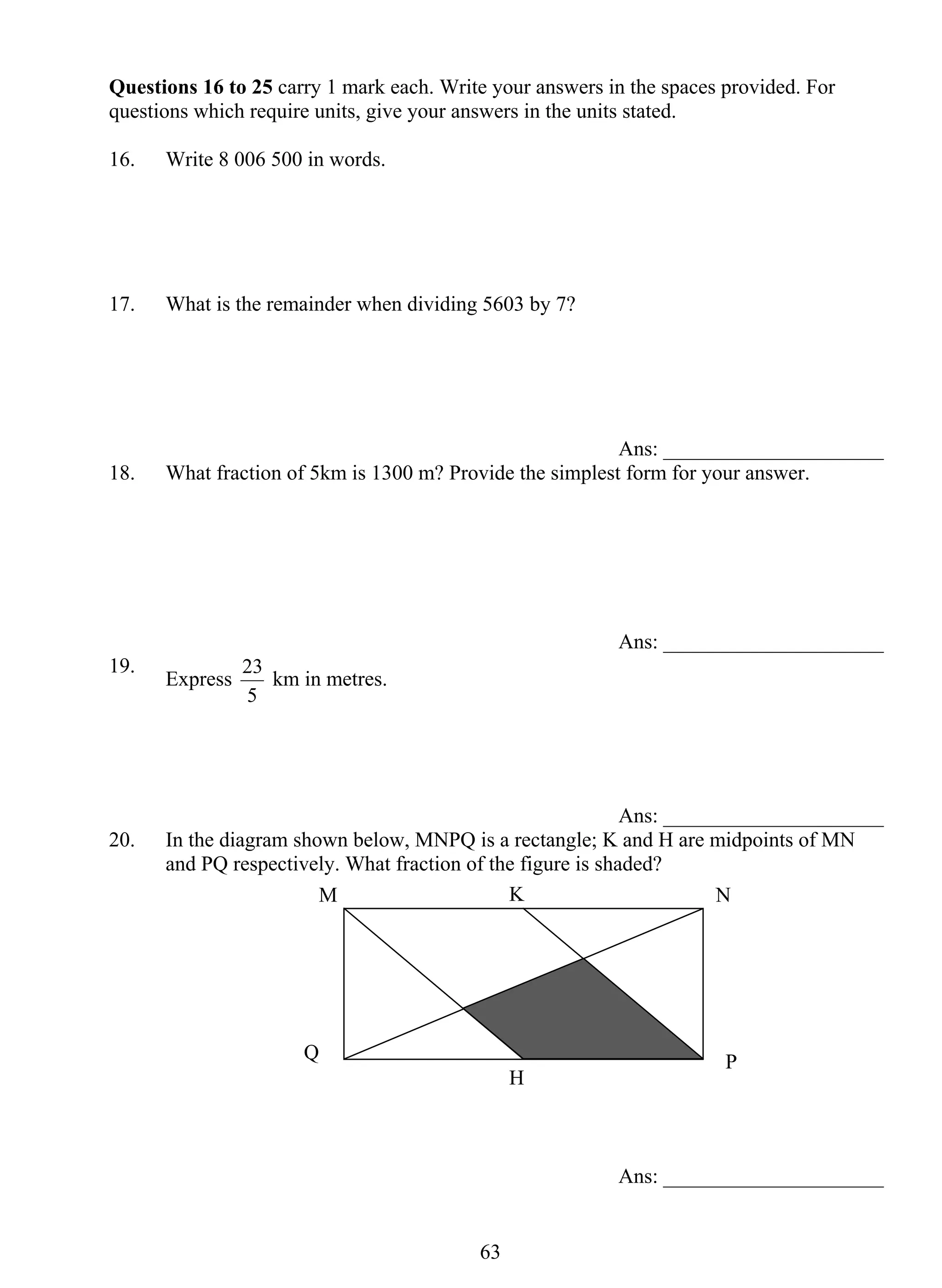 Questions 16 to 25 carry 1 mark each. Write your answers in the spaces provided. For 
questions which require units, give your answers in the units stated. 
16. Write 8 006 500 in words. 
17. What is the remainder when dividing 5603 by 7? 
M K N 
Q P 
63 
Ans: _____________________ 
18. What fraction of 5km is 1300 m? Provide the simplest form for your answer. 
Ans: _____________________ 
19. Express 
23 km in metres. 
5 
Ans: _____________________ 
20. In the diagram shown below, MNPQ is a rectangle; K and H are midpoints of MN 
and PQ respectively. What fraction of the figure is shaded? 
Ans: _____________________ 
H 
 