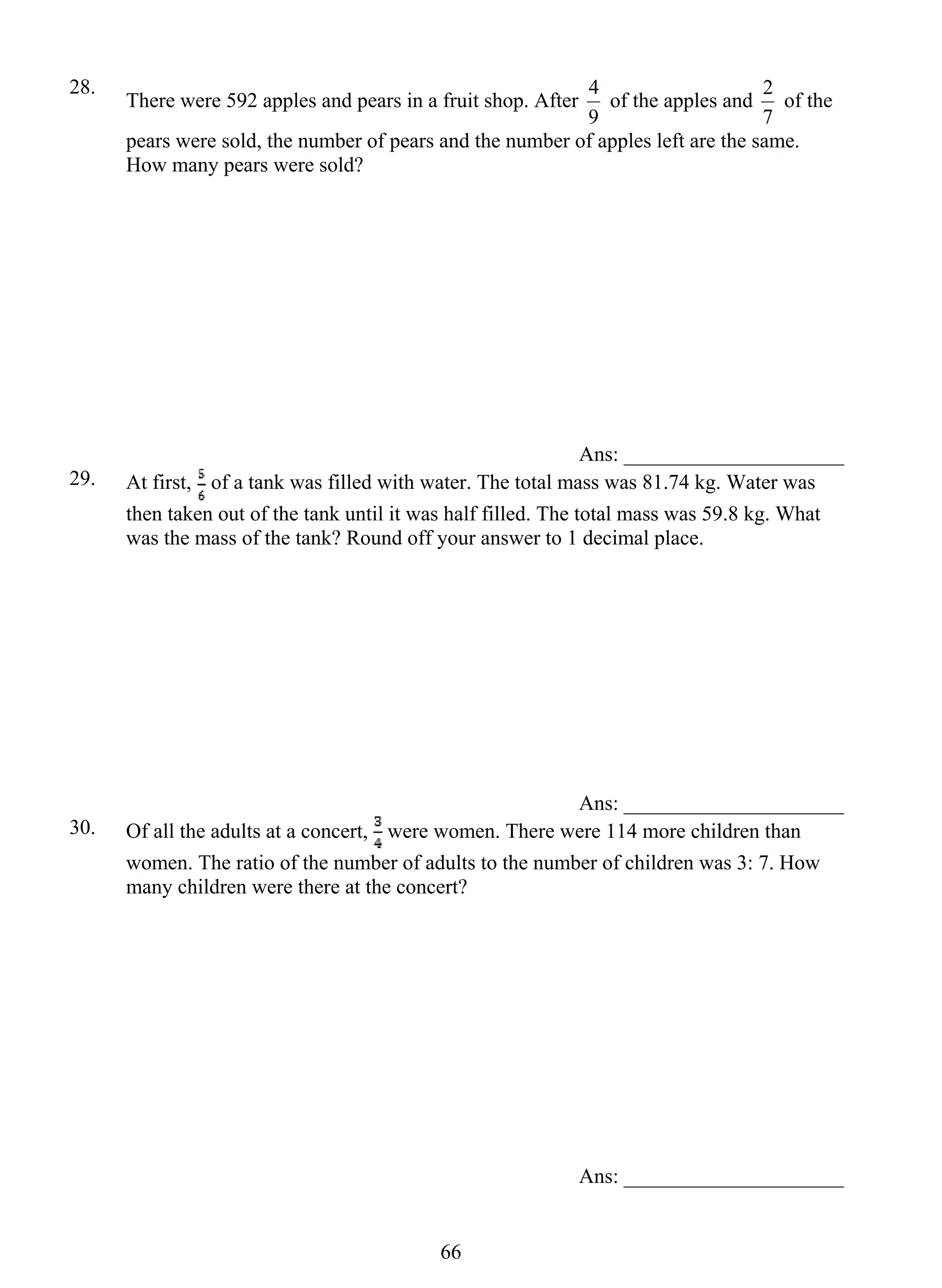 28. There were 592 apples and pears in a fruit shop. After 
66 
4 of the apples and 
9 
2 of the 
7 
pears were sold, the number of pears and the number of apples left are the same. 
How many pears were sold? 
Ans: _____________________ 
29. At first, of a tank was filled with water. The total mass was 81.74 kg. Water was 
then taken out of the tank until it was half filled. The total mass was 59.8 kg. What 
was the mass of the tank? Round off your answer to 1 decimal place. 
Ans: _____________________ 
30. Of all the adults at a concert, were women. There were 114 more children than 
women. The ratio of the number of adults to the number of children was 3: 7. How 
many children were there at the concert? 
Ans: _____________________ 
 