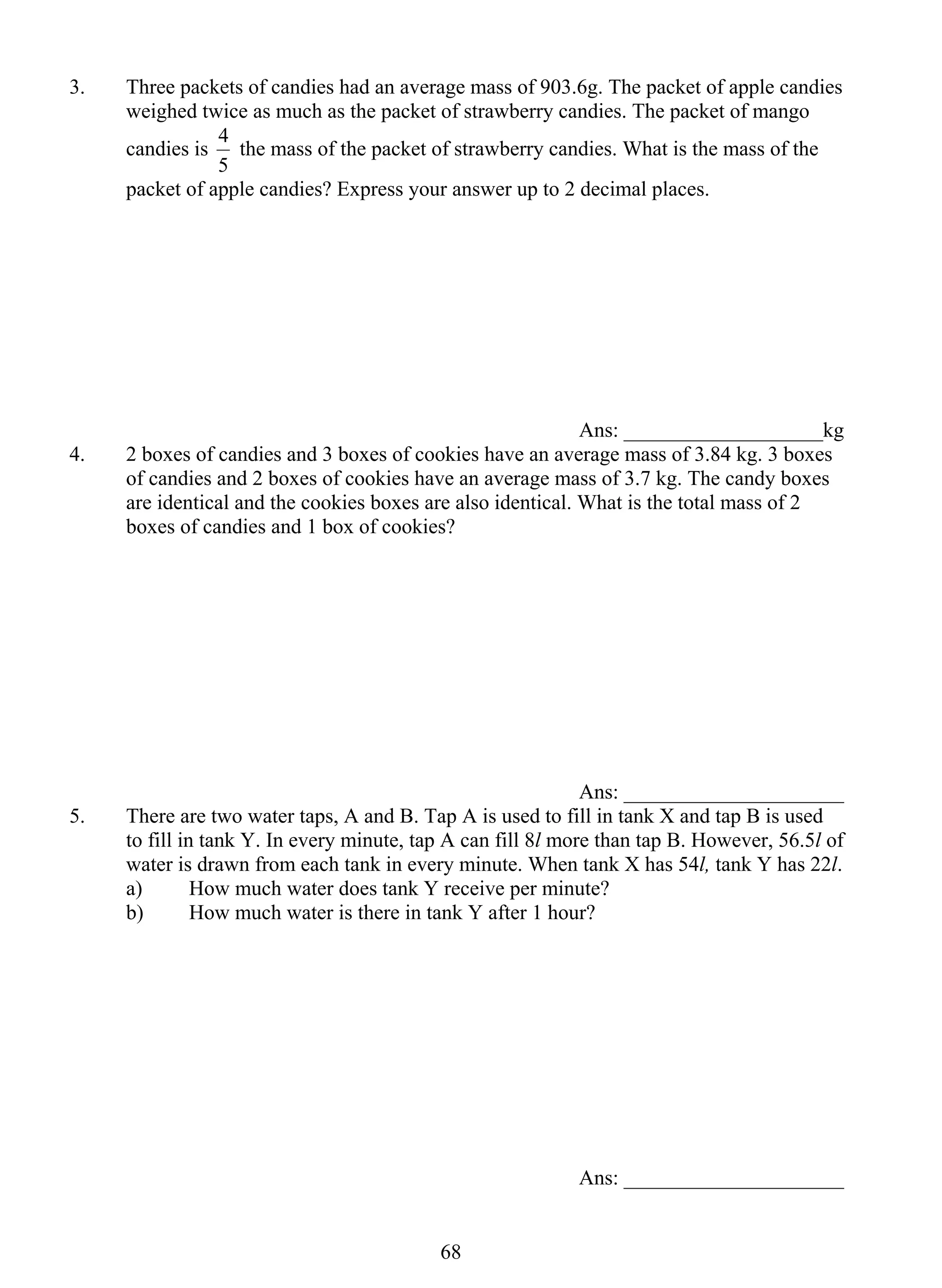 3. Three packets of candies had an average mass of 903.6g. The packet of apple candies 
weighed twice as much as the packet of strawberry candies. The packet of mango 
candies is 
4 the mass of the packet of strawberry candies. What is the mass of the 
68 
5 
packet of apple candies? Express your answer up to 2 decimal places. 
Ans: ___________________kg 
4. 2 boxes of candies and 3 boxes of cookies have an average mass of 3.84 kg. 3 boxes 
of candies and 2 boxes of cookies have an average mass of 3.7 kg. The candy boxes 
are identical and the cookies boxes are also identical. What is the total mass of 2 
boxes of candies and 1 box of cookies? 
Ans: _____________________ 
5. There are two water taps, A and B. Tap A is used to fill in tank X and tap B is used 
to fill in tank Y. In every minute, tap A can fill 8l more than tap B. However, 56.5l of 
water is drawn from each tank in every minute. When tank X has 54l, tank Y has 22l. 
a) How much water does tank Y receive per minute? 
b) How much water is there in tank Y after 1 hour? 
Ans: _____________________ 
 
