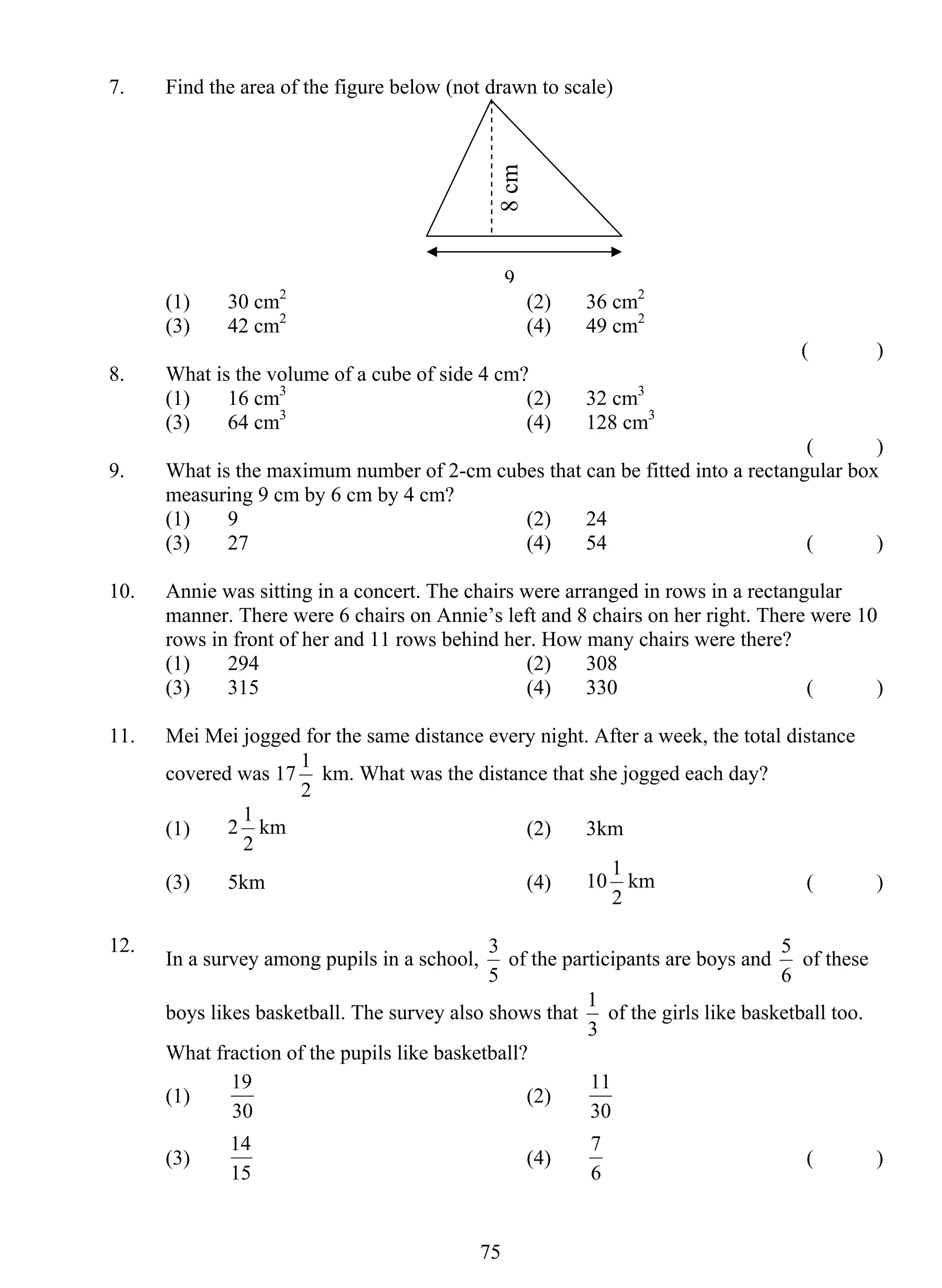 7. Find the area of the figure below (not drawn to scale) 
8 cm 
(1) 30 cm2 (2) 36 cm2 
(3) 42 cm2 (4) 49 cm2 
1 km. What was the distance that she jogged each day? 
1 km (2) 3km 
3 of the participants are boys and 
19 (2) 
14 (4) 
75 
( ) 
8. What is the volume of a cube of side 4 cm? 
(1) 16 cm3 (2) 32 cm3 
(3) 64 cm3 (4) 128 cm3 
( ) 
9. What is the maximum number of 2-cm cubes that can be fitted into a rectangular box 
measuring 9 cm by 6 cm by 4 cm? 
(1) 9 (2) 24 
(3) 27 (4) 54 ( ) 
10. Annie was sitting in a concert. The chairs were arranged in rows in a rectangular 
manner. There were 6 chairs on Annie’s left and 8 chairs on her right. There were 10 
rows in front of her and 11 rows behind her. How many chairs were there? 
(1) 294 (2) 308 
(3) 315 (4) 330 ( ) 
11. Mei Mei jogged for the same distance every night. After a week, the total distance 
covered was 17 
2 
(1) 2 
2 
(3) 5km (4) 10 
1 km ( ) 
2 
12. In a survey among pupils in a school, 
5 
5 of these 
6 
boys likes basketball. The survey also shows that 
1 of the girls like basketball too. 
3 
What fraction of the pupils like basketball? 
(1) 
30 
11 
30 
(3) 
15 
7 ( ) 
6 
9 
 