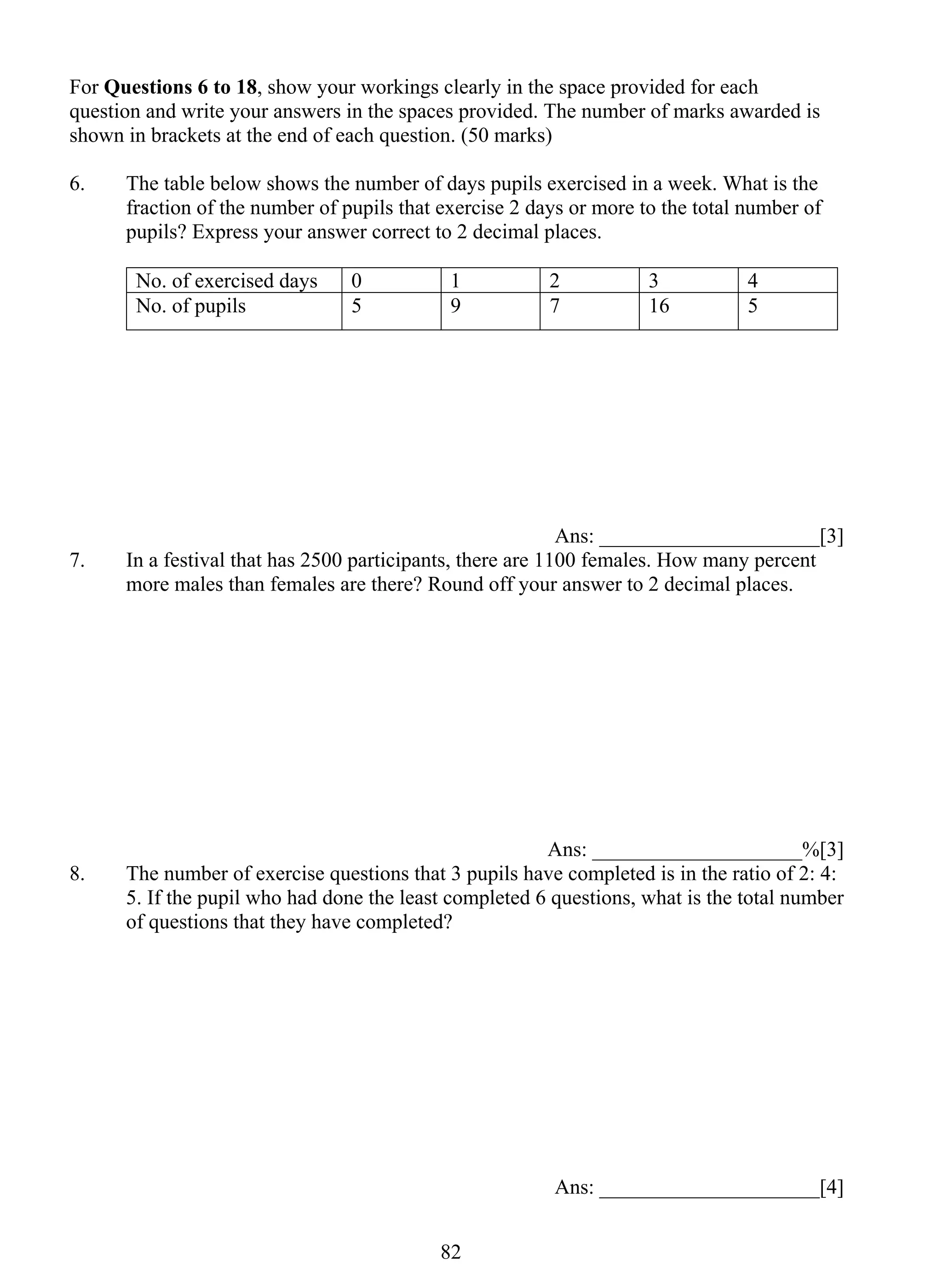 For Questions 6 to 18, show your workings clearly in the space provided for each 
question and write your answers in the spaces provided. The number of marks awarded is 
shown in brackets at the end of each question. (50 marks) 
6. The table below shows the number of days pupils exercised in a week. What is the 
fraction of the number of pupils that exercise 2 days or more to the total number of 
pupils? Express your answer correct to 2 decimal places. 
No. of exercised days 0 1 2 3 4 
No. of pupils 5 9 7 16 5 
82 
Ans: _____________________[3] 
7. In a festival that has 2500 participants, there are 1100 females. How many percent 
more males than females are there? Round off your answer to 2 decimal places. 
Ans: ____________________%[3] 
8. The number of exercise questions that 3 pupils have completed is in the ratio of 2: 4: 
5. If the pupil who had done the least completed 6 questions, what is the total number 
of questions that they have completed? 
Ans: _____________________[4] 
 