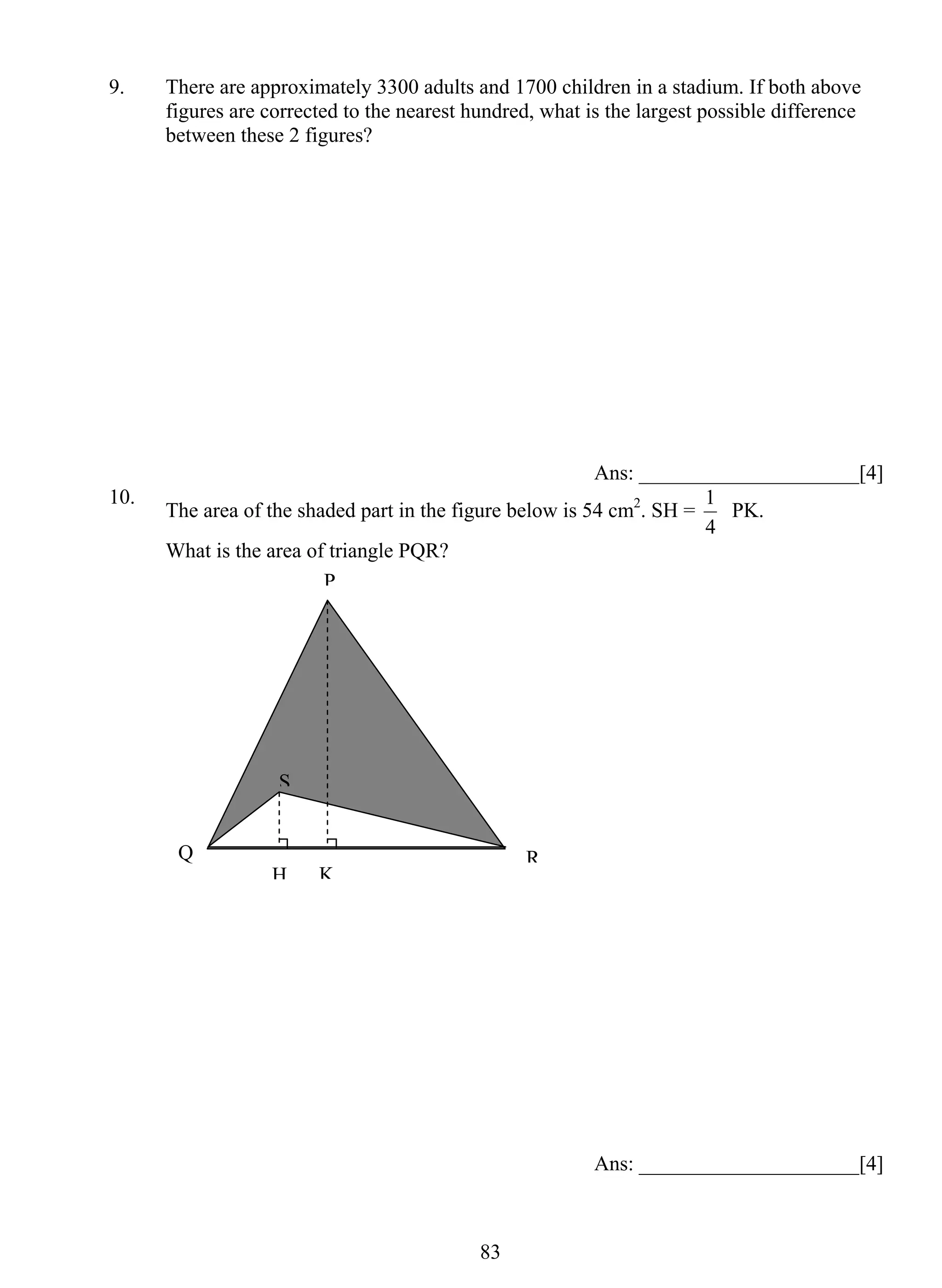 9. There are approximately 3300 adults and 1700 children in a stadium. If both above 
figures are corrected to the nearest hundred, what is the largest possible difference 
between these 2 figures? 
83 
Ans: _____________________[4] 
10. The area of the shaded part in the figure below is 54 cm2. SH = 
1 PK. 
4 
What is the area of triangle PQR? 
Ans: _____________________[4] 
P 
S 
Q R 
H K 
 
