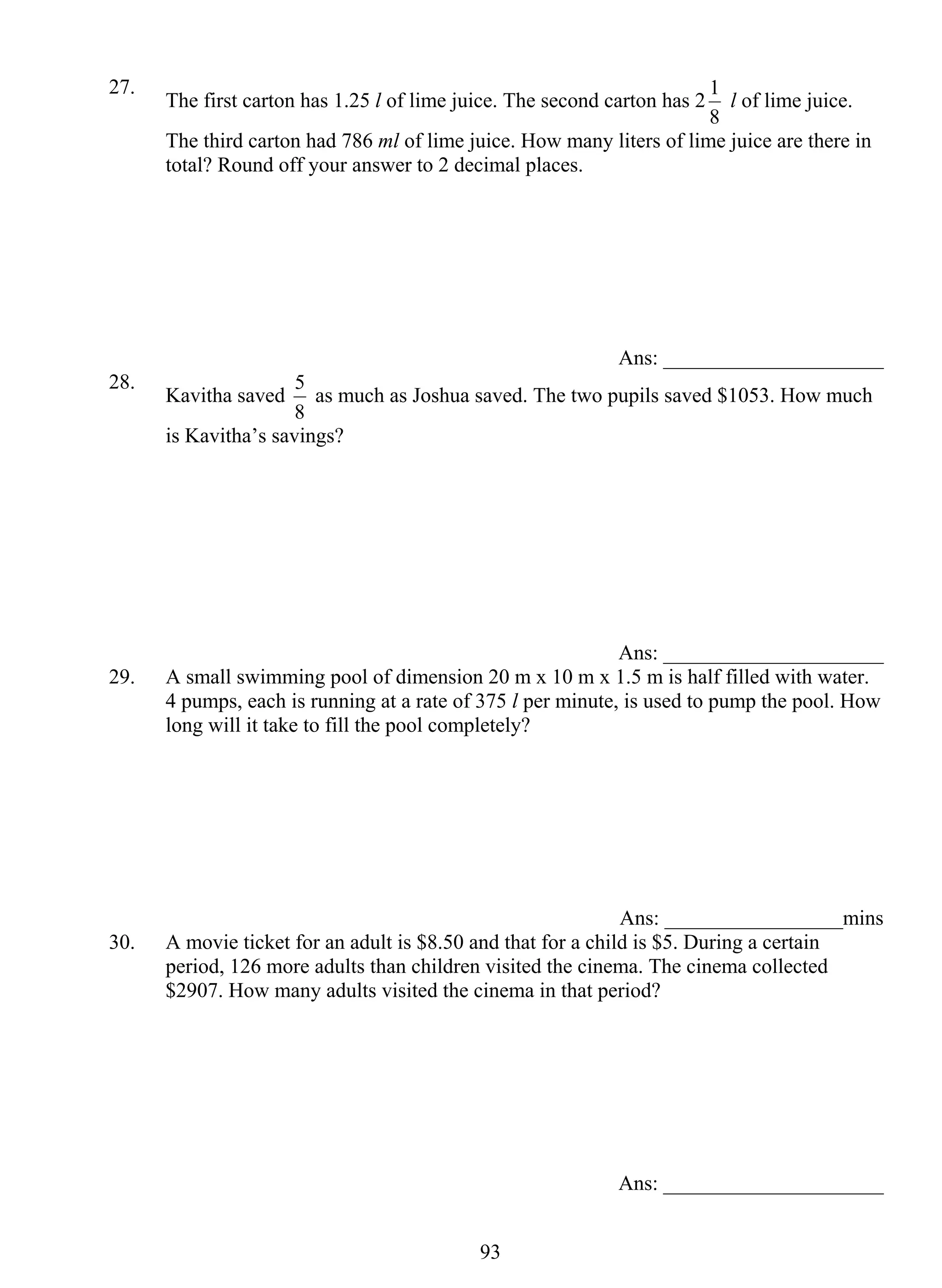 27. The first carton has 1.25 l of lime juice. The second carton has 2 
5 as much as Joshua saved. The two pupils saved $1053. How much 
93 
1 l of lime juice. 
8 
The third carton had 786 ml of lime juice. How many liters of lime juice are there in 
total? Round off your answer to 2 decimal places. 
Ans: _____________________ 
28. Kavitha saved 
8 
is Kavitha’s savings? 
Ans: _____________________ 
29. A small swimming pool of dimension 20 m x 10 m x 1.5 m is half filled with water. 
4 pumps, each is running at a rate of 375 l per minute, is used to pump the pool. How 
long will it take to fill the pool completely? 
Ans: _________________mins 
30. A movie ticket for an adult is $8.50 and that for a child is $5. During a certain 
period, 126 more adults than children visited the cinema. The cinema collected 
$2907. How many adults visited the cinema in that period? 
Ans: _____________________ 
 