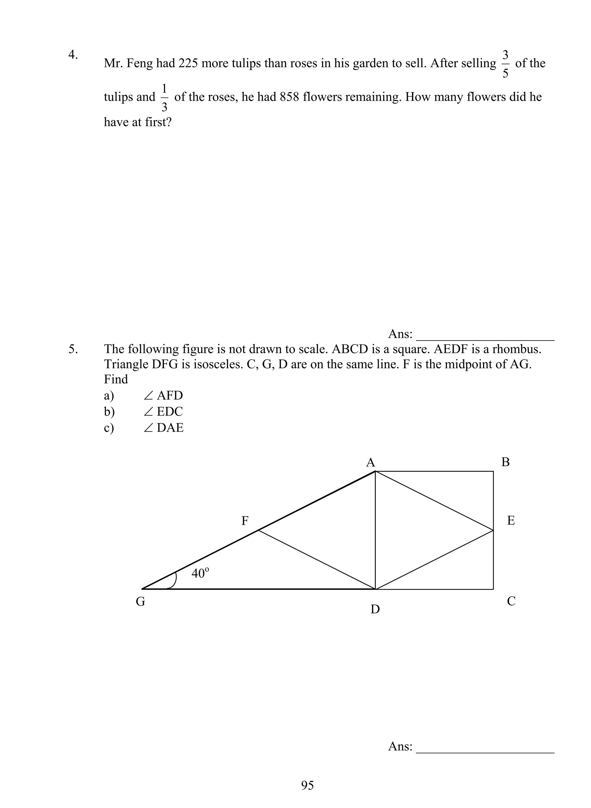 4. Mr. Feng had 225 more tulips than roses in his garden to sell. After selling 
1 of the roses, he had 858 flowers remaining. How many flowers did he 
F E 
95 
3 of the 
5 
tulips and 
3 
have at first? 
Ans: _____________________ 
5. The following figure is not drawn to scale. ABCD is a square. AEDF is a rhombus. 
Triangle DFG is isosceles. C, G, D are on the same line. F is the midpoint of AG. 
Find 
a) ∠ AFD 
b) ∠ EDC 
c) ∠ DAE 
A B 
D C 
Ans: _____________________ 
G 
40o 
 