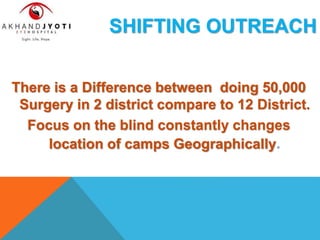 SHIFTING OUTREACH
There is a Difference between doing 50,000
Surgery in 2 district compare to 12 District.
Focus on the blind constantly changes
location of camps Geographically.
 
