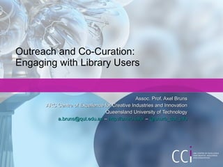 Outreach and Co-Curation: Engaging with Library Users Assoc. Prof. Axel Bruns ARC Centre of Excellence for Creative Industries and Innovation Queensland University of Technology [email_address]  –  http://snurb.info/  –  @snurb_dot_info 