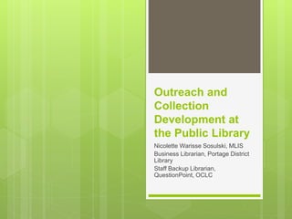 Outreach and
Collection
Development at
the Public Library
Nicolette Warisse Sosulski, MLIS
Business Librarian, Portage District
Library
Staff Backup Librarian,
QuestionPoint, OCLC
 
