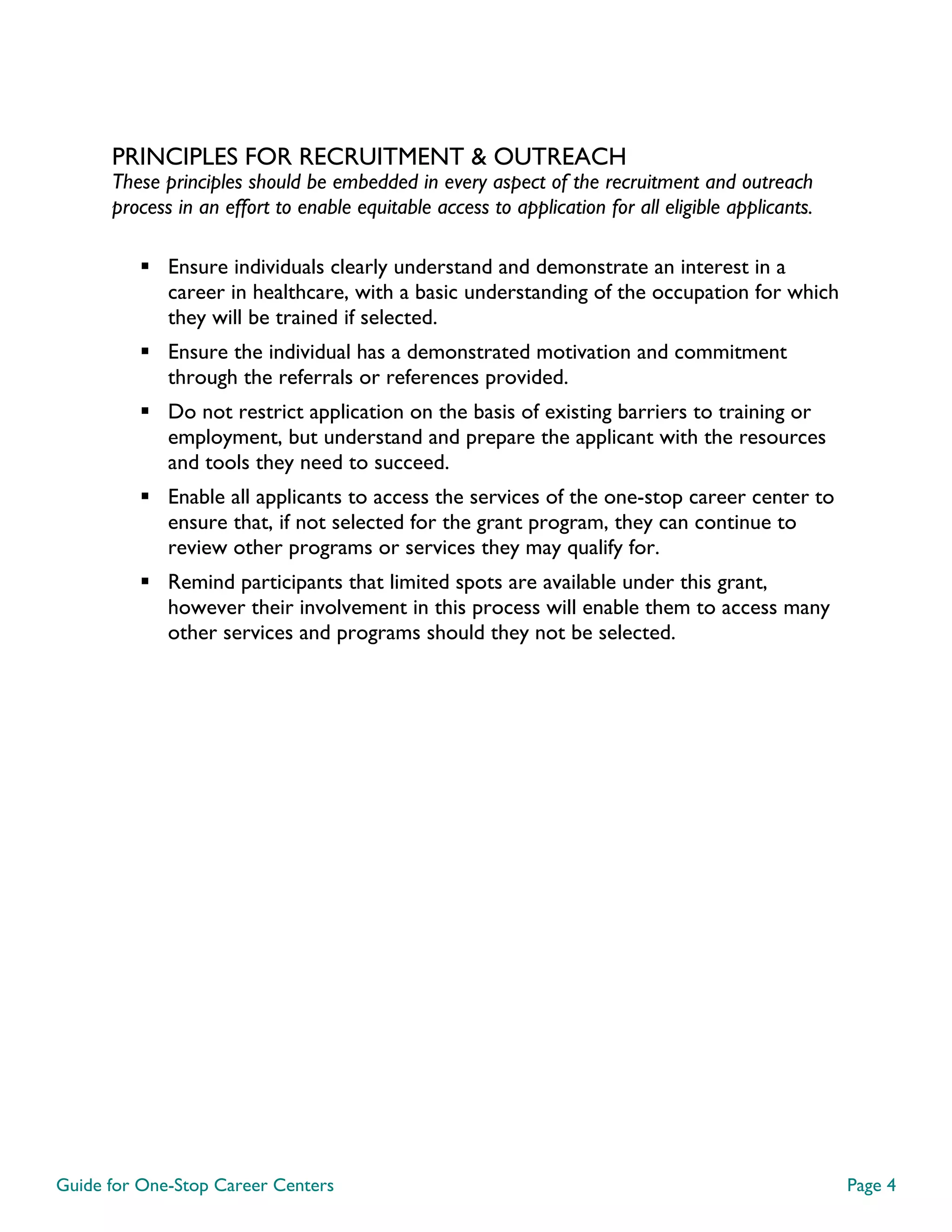 Guide for One-Stop Career Centers Page 4
PRINCIPLES FOR RECRUITMENT & OUTREACH
These principles should be embedded in every aspect of the recruitment and outreach
process in an effort to enable equitable access to application for all eligible applicants.
Ensure individuals clearly understand and demonstrate an interest in a
career in healthcare, with a basic understanding of the occupation for which
they will be trained if selected.
Ensure the individual has a demonstrated motivation and commitment
through the referrals or references provided.
Do not restrict application on the basis of existing barriers to training or
employment, but understand and prepare the applicant with the resources
and tools they need to succeed.
Enable all applicants to access the services of the one-stop career center to
ensure that, if not selected for the grant program, they can continue to
review other programs or services they may qualify for.
Remind participants that limited spots are available under this grant,
however their involvement in this process will enable them to access many
other services and programs should they not be selected.
 