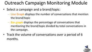 Outreach Campaign Monitoring Module Select a campaign and a brand/topic: Line Graph displays the number of conversations that mention the brand/topic Bar graph displays the percentage of conversations that mentioning the brand/topic divided by total conversations in the campaign.  Track the volume of conversations over a period of 6 months. 
