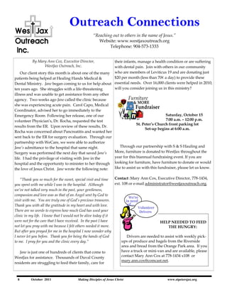 Outreach Connections
                                                     “Reaching out to others in the name of Jesus.”
                                                        Website: www.westjaxoutreach.org
                                                             Telephone: 904-573-1333


          By Mary Ann Cox, Executive Director,           their infants, manage a health condition or are suffering
                WestJax Outreach, Inc.                   with dental pain. Join with others in our community
    Our client story this month is about one of the many who are members of Leviticus 19 and are donating just
patients being helped at Healing Hands Medical &         $20 per month (less than 70¢ a day) to provide these
Dental Ministry. Jane began coming to us for help about essential needs. Over 16,000 clients were helped in 2010;
ten years ago. She struggles with a life-threatening     will you consider joining us in this ministry?
illness and was unable to get assistance from any other
agency. Two weeks ago Jane called the clinic because
she was experiencing acute pain. Carol Capo, Medical
Coordinator, advised her to go immediately to the
Emergency Room. Following her release, one of our                                        Saturday, October 15
volunteer Physician‟s, Dr. Rocha, requested the test                                     7:00 a.m. – 12:00 p.m.
                                                                        St. Peter’s Church front parking lot
results from the ER. Upon review of these results, Dr.
                                                                             Set-up begins at 6:00 a.m.
Rocha was concerned about Pancreatitis and wanted her
sent back to the ER for surgery evaluation. Through our
partnership with WeCare, we were able to authorize
Jane‟s admittance to the hospital that same night.          Through our partnership with S & S Hauling and
Surgery was performed the next day that saved Jane‟s     More, furniture is donated to WestJax throughout the
life. I had the privilege of visiting with Jane in the   year for this biannual fundraising event. If you are
hospital and the opportunity to minister to her through looking for furniture, have furniture to donate or would
the love of Jesus Christ. Jane wrote the following note: like to assist us with this fundraiser, please let us know.


    “Thank you so much for the sweet, special visit and time    Contact :Mary Ann Cox, Executive Director, 778-1434,
you spent with me while I was in the hospital. Although         ext. 108 or e-mail administrator@westjaxoutreach.org.
we‟ve not talked very much in the past, your gentleness,
compassion and love was as that of an Angel sent by God to
visit with me. You are truly one of God‟s precious treasures.
Thank you with all the gratitude in my heart and with love.
There are no words to express how much God has used your
clinic in my life. I know that I would not be alive today if it
were not for the care that I have received. In the past I have                             HELP NEEDED TO FEED
not let you pray with me because I felt others needed it more.                                  THE HUNGRY:
But after you prayed for me in the hospital I now wonder why
I never let you before. Thank you for being the hands of God            Drivers are needed to assist with weekly pick-
to me. I pray for you and the clinic every day.”                     ups of produce and bagels from the Riverside
                                                                     area and bread from the Orange Park area. If you
    Jane is just one of hundreds of clients that come to             have a truck or mini-van and are available, please
WestJax for assistance. Thousands of Duval County                    contact Mary Ann Cox at 778-1434 x108 or
                                                                     mary.ann.cox@comcast.net.
residents are struggling to feed their family, care for



  8       October 2011                    Making Disciples of Jesus Christ                    www.stpetersjax.org
                         'Reaching out to others in Jesus name.'                              www.westjaxoutreach.org
 