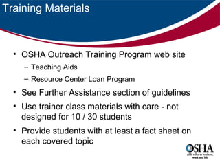 Training Materials

• OSHA Outreach Training Program web site
– Teaching Aids
– Resource Center Loan Program

• See Further Assistance section of guidelines
• Use trainer class materials with care - not
designed for 10 / 30 students
• Provide students with at least a fact sheet on
each covered topic

 