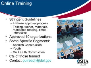 Online Training
• Stringent Guidelines
– 4 Phase approval process
– Testing, trainer, materials,
mandated reading, timed,
interactive

• Approved 10 organizations
• Some Specific Segments:
– Spanish Construction
– Youth
– Cal OSHA Construction

• 6% of those trained
• Contact outreach@dol.gov

 