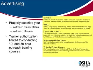 Advertising
Certified –

• Properly describe your
– outreach trainer status
– outreach classes

• Trainer authorization
limited to conducting
10- and 30-hour
outreach training
courses

Neither the trainer, the students, nor the curriculum is certified or approved.
The trainer is authorized and the students receive course completion cards

OSHA –

“OSHA” may be used in advertising, but not in a manner which would imply
you’re an OSHA employee or that the course is being conducted by OSHA

Course #500 or #501 –

You can’t conduct the #500 or #501 course. Don’t refer to your outreach
course this way. The #500 and #501 are the OSHA trainer courses conducted
by OSHA and its OSHA Training Institute Education Centers

Department of Labor Logo –

Don’t use the logo that is on the outreach cards or the front cover of the
Outreach Guidelines

Train-the-Trainer Course –

Don’t combine the use of “OSHA” and “Train-the-Trainer” in your ads.
Students who complete outreach training aren’t entitled to receive cards for
students they may train

 