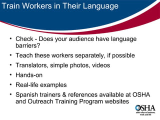 Train Workers in Their Language

• Check - Does your audience have language
barriers?
• Teach these workers separately, if possible
• Translators, simple photos, videos
• Hands-on
• Real-life examples
• Spanish trainers & references available at OSHA
and Outreach Training Program websites

 