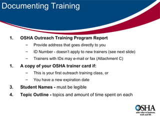 Documenting Training

1.

OSHA Outreach Training Program Report
–
–

ID Number - doesn’t apply to new trainers (see next slide)

–

1.

Provide address that goes directly to you
Trainers with IDs may e-mail or fax (Attachment C)

A copy of your OSHA trainer card if:
–

This is your first outreach training class, or

–

You have a new expiration date

3.

Student Names - must be legible

4.

Topic Outline - topics and amount of time spent on each

 