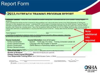 Report Form
OUTREACH TRAINING PROGRAM REPORT
Certification Statement. I certify that I have conducted this outreach training class in accordance with the OSHA Outreach Training Program
guidelines.
I have maintained the training records as required by these guidelines and I will provide these records to the OSHA Directorate of Training and
Education (or their designee) upon request. I understand that I will be subject to immediate dismissal from the OSHA Outreach Training Program if
information provided herein is not true and correct. I further understand that providing false information herein may subject me to civil and criminal
penalties under Federal law, including section 17(g) of the Occupational Safety and Health Act, 29 U.S.C.666(g), which provides criminal penalties for
making false statements or representations in any document filed pursuant to that Act. I hereby attest that the information on this form is true and
correct.
____________________________________________
________________________
Trainer Signature
Date
If submitting this application by electronic means, by checking the box to the left or affixing a signature, I attest that
all information provided in this submission is true and accurate.

Course Conducted:
10-Hour Construction
10-Hour General Industry
30-Hour Construction
30-Hour General Industry

Course Information (check all that apply) :
Spanish Youth (age 18 or less) Training conducted outside US
Language other than English or Spanish _____________________
OSHA Alliance or Partnership related (specify below)
______________________________________________________

Note
additional
info
required

State where training held (or country if outside of US) : _______________________________
Course End Date: _____ / _____ / ________ (Requests cannot be older than 6 months)
Number of Students: __________ (More than 50 requires prior approval)
Primary Trainer Course Information
Your Responsible Training Office (which OSHA Education Center, or OSHA) __________________________________

________
ID Number* below)

____________________________________
Name

*ID number – new trainers do not have one - this only applies to trainers who have received student cards)

_____________
Course (500/501/502/503)

___ / ___ / ___
Expiration Date

 