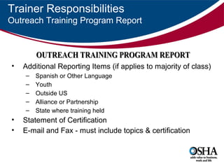 Trainer Responsibilities
Outreach Training Program Report

OUTREACH TRAINING PROGRAM REPORT
OUTREACH TRAINING PROG AM REPO T
•

Additional Reporting Items (if applies to majority of class)
–
–
–
–
–

•
•

Spanish or Other Language
Youth
Outside US
Alliance or Partnership
State where training held

Statement of Certification
E-mail and Fax - must include topics & certification

 
