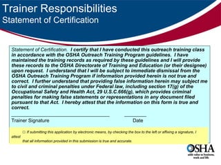 Trainer Responsibilities
Statement of Certification

Statement of Certification. I certify that I have conducted this outreach training class
in accordance with the OSHA Outreach Training Program guidelines. I have
maintained the training records as required by these guidelines and I will provide
these records to the OSHA Directorate of Training and Education (or their designee)
upon request. I understand that I will be subject to immediate dismissal from the
OSHA Outreach Training Program if information provided herein is not true and
correct. I further understand that providing false information herein may subject me
to civil and criminal penalties under Federal law, including section 17(g) of the
Occupational Safety and Health Act, 29 U.S.C.666(g), which provides criminal
penalties for making false statements or representations in any document filed
pursuant to that Act. I hereby attest that the information on this form is true and
correct.
____________________________________
________
Trainer Signature
Date
□ If submitting this application by electronic means, by checking the box to the left or affixing a signature, I
attest
that all information provided in this submission is true and accurate.

 