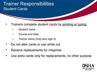 Trainer Responsibilities
Student Cards

•

Trainers complete student cards by printing or typing:
–

Student name

–

Course end date

–

Trainer name (may also sign it)

•

Do not alter cards or use white out

•

Receive replacements for misprints

•

Use extra cards only for replacements, no other purpose

 