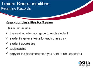 Trainer Responsibilities
Retaining Records

Keep your class files for 5 years
Files must include:
 the card number you gave to each student
 student sign-in sheets for each class day
 student addresses
 topic outline
 copy of the documentation you sent to request cards

 