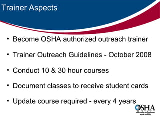 Trainer Aspects

• Become OSHA authorized outreach trainer
• Trainer Outreach Guidelines - October 2008
• Conduct 10 & 30 hour courses
• Document classes to receive student cards
• Update course required - every 4 years

 