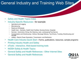 General Industry and Training Web Sites

•
•

Safety and Health Topics Index
Industry-Specific Resources - for example:
–
–
–
–
–
–
–

•
•
•
•
•
•

Agriculture and Logging
Manufacturing
Retail and Wholesale
Health Care – Dentistry, Health Care Facilities, Nursing Homes, Hospitals
Services - Automotive, Diving, Dry Cleaning, Labs, Landscaping/Tree Service
Transportation and Warehousing - Airlines, Beverage Delivery, Taxi Drivers, Trucking, Warehousing and
Storage
Utilities - Electric Power Generation, Transmission, and Distribution

Health Care Industry Quick Start - Forms, publications, resources, sample programs
Printing Industry Health and Safety
eTools - interactive, Web-based training tools
NIOSH Safety & Health Topics
General Safety and Health References - Other Internet Sites
General Safety and Health References

 
