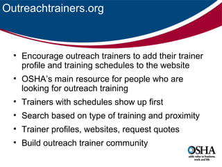 Outreachtrainers.org

• Encourage outreach trainers to add their trainer
profile and training schedules to the website
• OSHA’s main resource for people who are
looking for outreach training
• Trainers with schedules show up first
• Search based on type of training and proximity
• Trainer profiles, websites, request quotes
• Build outreach trainer community

 
