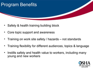 Program Benefits

• Safety & health training building block
• Core topic support and awareness
• Training on work site safety / hazards – not standards
• Training flexibility for different audiences, topics & language
• Instills safety and health value to workers, including many
young and new workers

 