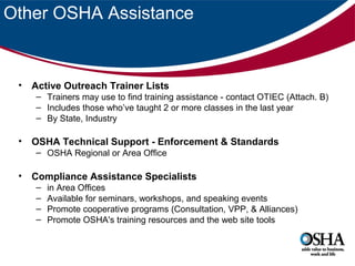 Other OSHA Assistance

• Active Outreach Trainer Lists
– Trainers may use to find training assistance - contact OTIEC (Attach. B)
– Includes those who’ve taught 2 or more classes in the last year
– By State, Industry

• OSHA Technical Support - Enforcement & Standards
– OSHA Regional or Area Office

• Compliance Assistance Specialists
–
–
–
–

in Area Offices
Available for seminars, workshops, and speaking events
Promote cooperative programs (Consultation, VPP, & Alliances)
Promote OSHA's training resources and the web site tools

 