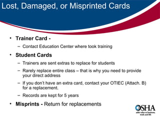 Lost, Damaged, or Misprinted Cards

• Trainer Card – Contact Education Center where took training

• Student Cards
– Trainers are sent extras to replace for students
– Rarely replace entire class – that is why you need to provide
your direct address
– If you don’t have an extra card, contact your OTIEC (Attach. B)
for a replacement.
– Records are kept for 5 years

• Misprints - Return for replacements

 