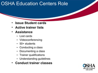 OSHA Education Centers Role

• Issue Student cards
• Active trainer lists
• Assistance
–
–
–
–
–
–
–

Lost cards
Videoconferencing
50+ students
Conducting a class
Documenting a class
Trainer qualifications
Understanding guidelines

• Conduct trainer classes

 
