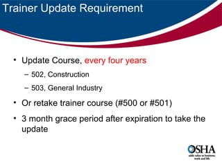 Trainer Update Requirement

• Update Course, every four years
– 502, Construction
– 503, General Industry

• Or retake trainer course (#500 or #501)
• 3 month grace period after expiration to take the
update

 