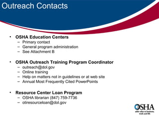 Outreach Contacts

•

OSHA Education Centers
– Primary contact
– General program administration
– See Attachment B

•

OSHA Outreach Training Program Coordinator
–
–
–
–

•

outreach@dol.gov
Online training
Help on matters not in guidelines or at web site
Annual Most Frequently Cited PowerPoints

Resource Center Loan Program
– OSHA librarian (847) 759-7736
– otiresourceloan@dol.gov

 
