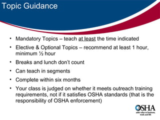 Topic Guidance

• Mandatory Topics – teach at least the time indicated
• Elective & Optional Topics – recommend at least 1 hour,
minimum ½ hour
• Breaks and lunch don’t count
• Can teach in segments
• Complete within six months
• Your class is judged on whether it meets outreach training
requirements, not if it satisfies OSHA standards (that is the
responsibility of OSHA enforcement)

 