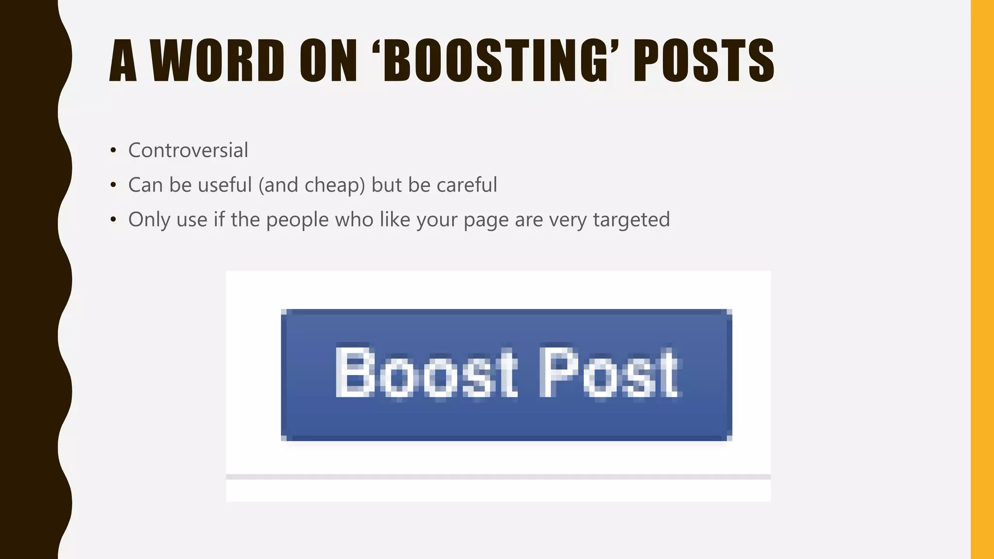 A WORD ON ‘BOOSTING’ POSTS
• Controversial
• Can be useful (and cheap) but be careful
• Only use if the people who like your page are very targeted
 