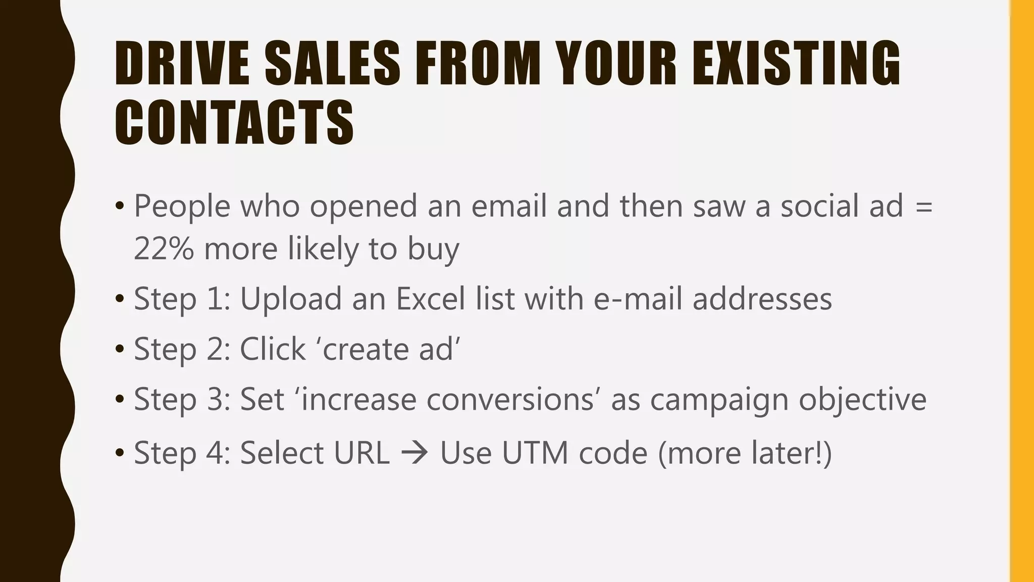 DRIVE SALES FROM YOUR EXISTING
CONTACTS
• People who opened an email and then saw a social ad =
22% more likely to buy
• Step 1: Upload an Excel list with e-mail addresses
• Step 2: Click ‘create ad’
• Step 3: Set ‘increase conversions’ as campaign objective
• Step 4: Select URL  Use UTM code (more later!)
 
