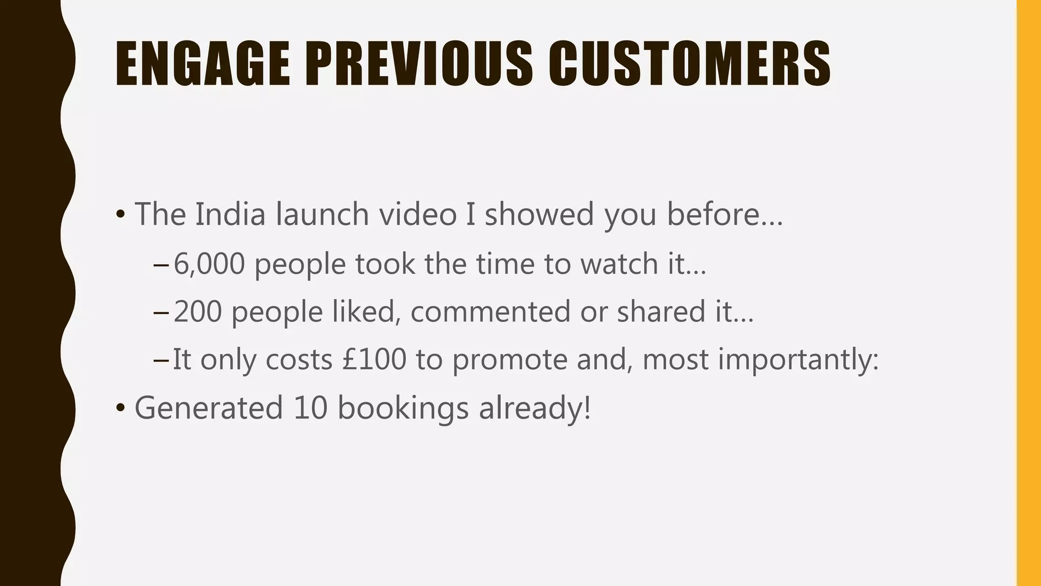 ENGAGE PREVIOUS CUSTOMERS
• The India launch video I showed you before…
–6,000 people took the time to watch it…
–200 people liked, commented or shared it…
–It only costs £100 to promote and, most importantly:
• Generated 10 bookings already!
 