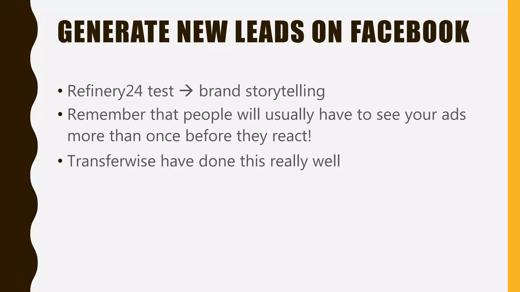 GENERATE NEW LEADS ON FACEBOOK
• Refinery24 test  brand storytelling
• Remember that people will usually have to see your ads
more than once before they react!
• Transferwise have done this really well
 