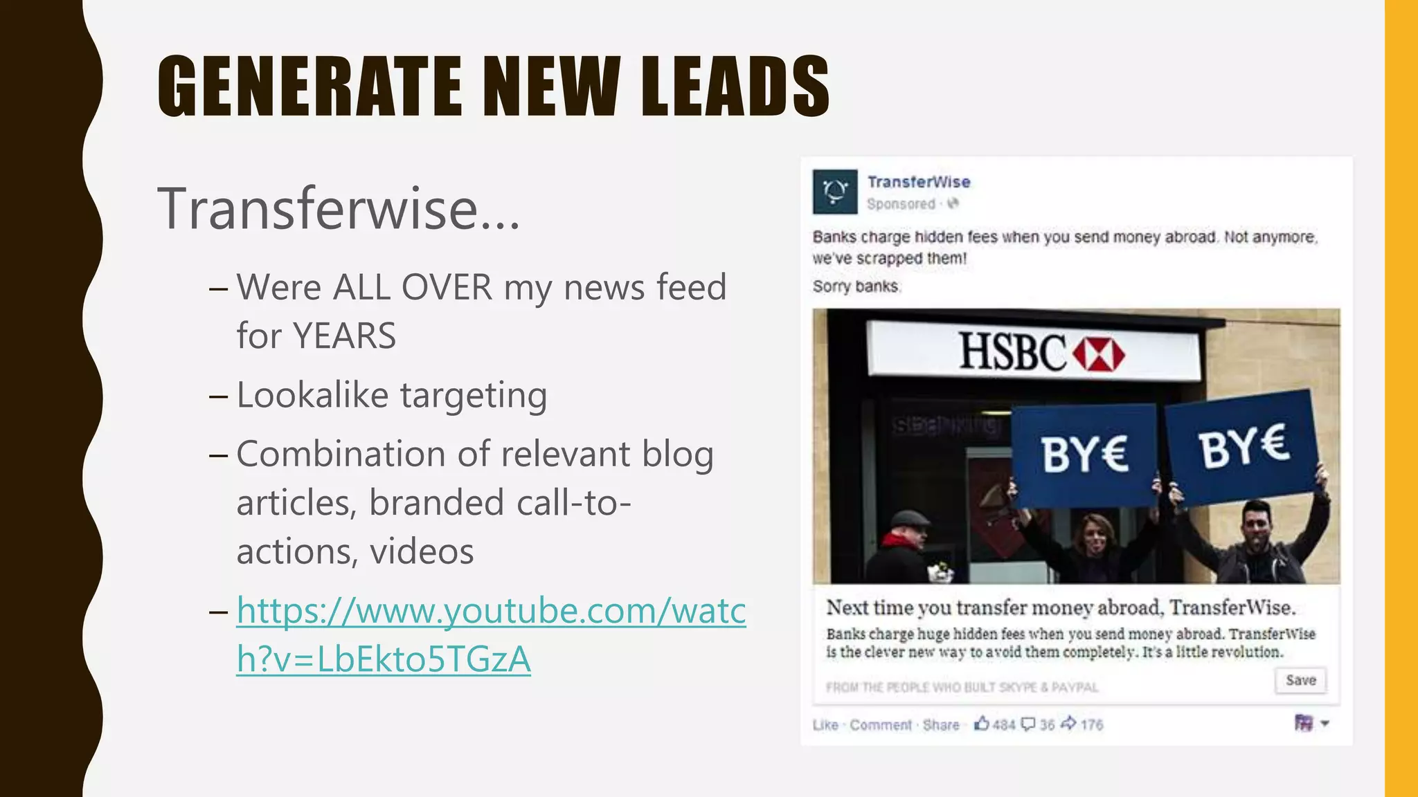 GENERATE NEW LEADS
Transferwise…
– Were ALL OVER my news feed
for YEARS
– Lookalike targeting
– Combination of relevant blog
articles, branded call-to-
actions, videos
– https://www.youtube.com/watc
h?v=LbEkto5TGzA
 