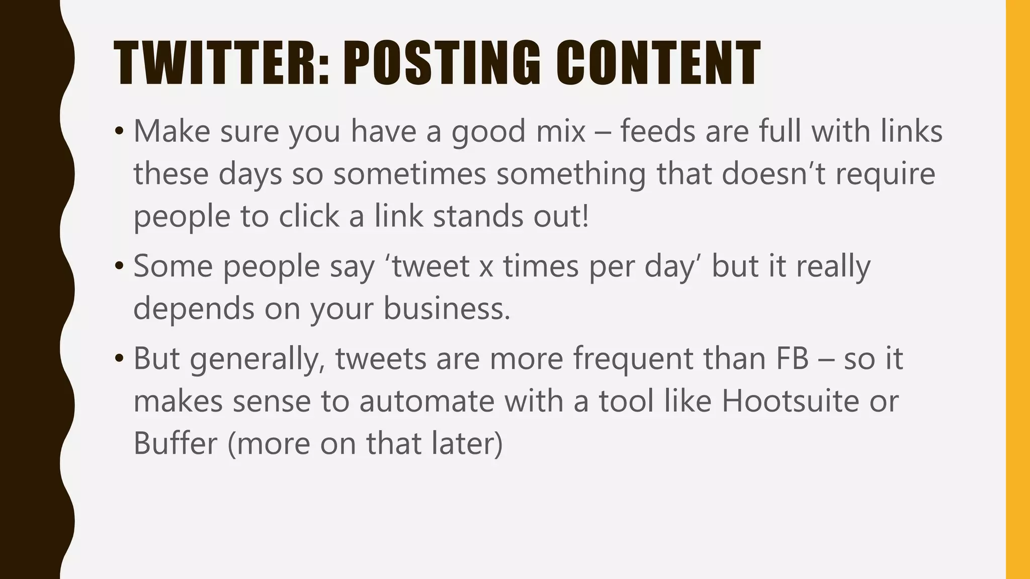 TWITTER: POSTING CONTENT
• Make sure you have a good mix – feeds are full with links
these days so sometimes something that doesn’t require
people to click a link stands out!
• Some people say ‘tweet x times per day’ but it really
depends on your business.
• But generally, tweets are more frequent than FB – so it
makes sense to automate with a tool like Hootsuite or
Buffer (more on that later)
 